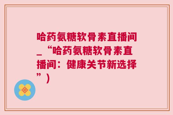 哈药氨糖软骨素直播间_“哈药氨糖软骨素直播间：健康关节新选择”)
