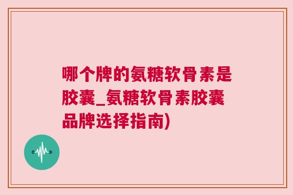 哪个牌的氨糖软骨素是胶囊_氨糖软骨素胶囊品牌选择指南)
