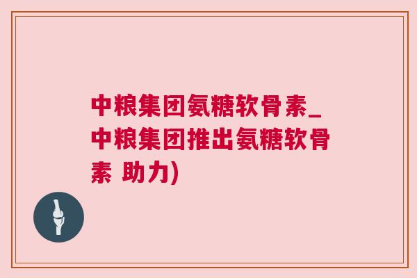 中粮集团氨糖软骨素_中粮集团推出氨糖软骨素 助力)