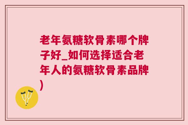 老年氨糖软骨素哪个牌子好_如何选择适合老年人的氨糖软骨素品牌)