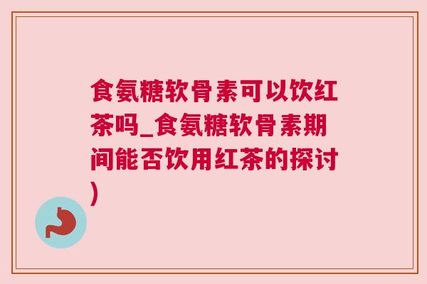 食氨糖软骨素可以饮红茶吗_食氨糖软骨素期间能否饮用红茶的探讨)