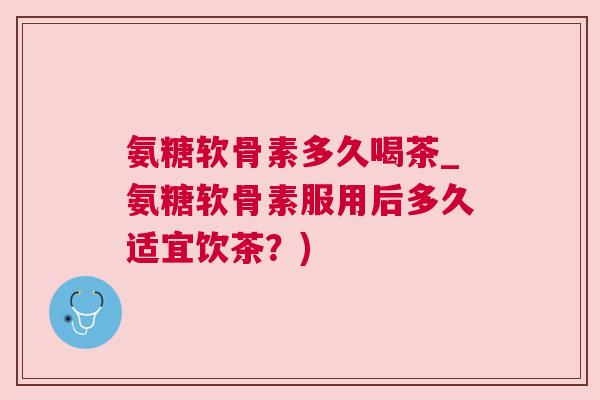 氨糖软骨素多久喝茶_氨糖软骨素服用后多久适宜饮茶？)