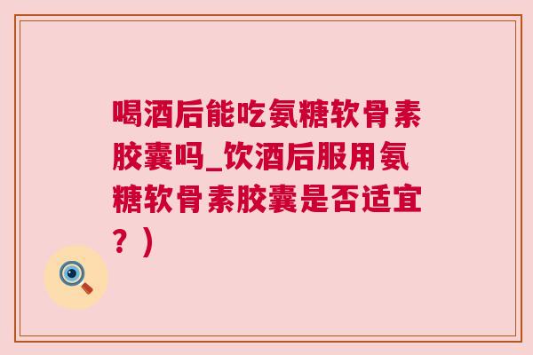 喝酒后能吃氨糖软骨素胶囊吗_饮酒后服用氨糖软骨素胶囊是否适宜？)