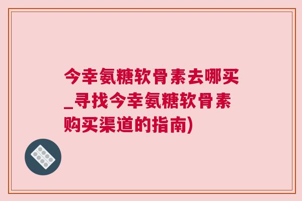 今幸氨糖软骨素去哪买_寻找今幸氨糖软骨素购买渠道的指南)