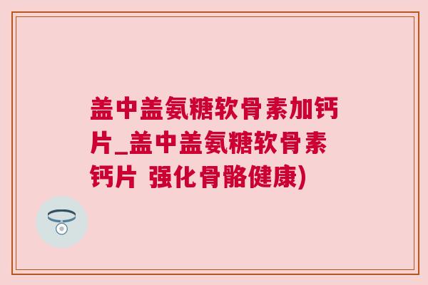 盖中盖氨糖软骨素加钙片_盖中盖氨糖软骨素钙片 强化骨骼健康)