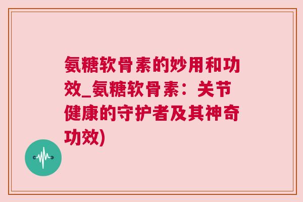 氨糖软骨素的妙用和功效_氨糖软骨素：关节健康的守护者及其神奇功效)