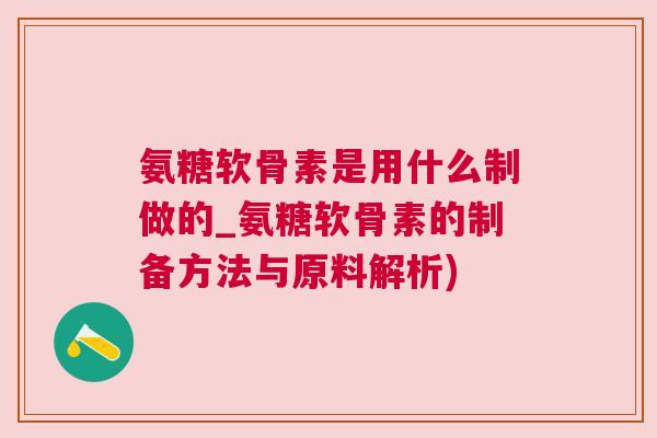 氨糖软骨素是用什么制做的_氨糖软骨素的制备方法与原料解析)