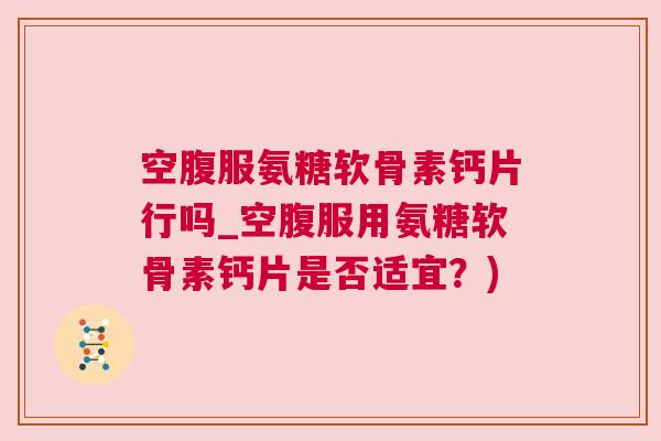 空腹服氨糖软骨素钙片行吗_空腹服用氨糖软骨素钙片是否适宜？)