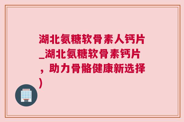 湖北氨糖软骨素人钙片_湖北氨糖软骨素钙片，助力骨骼健康新选择)