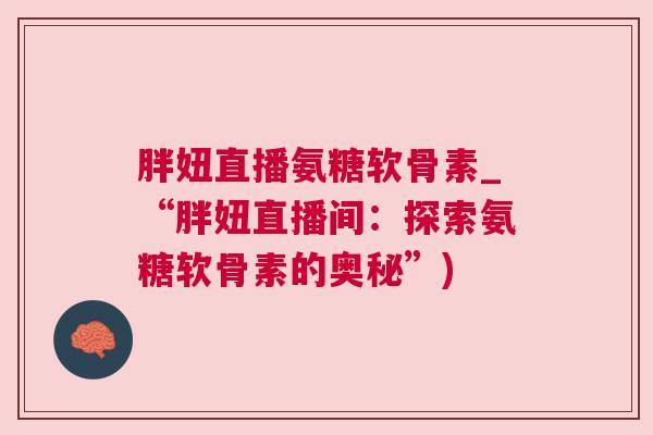 胖妞直播氨糖软骨素_“胖妞直播间:探索氨糖软骨素的奥秘”) 胖妞直播氨糖软骨素_“胖妞直播间:探索氨糖软骨素的奥秘”)