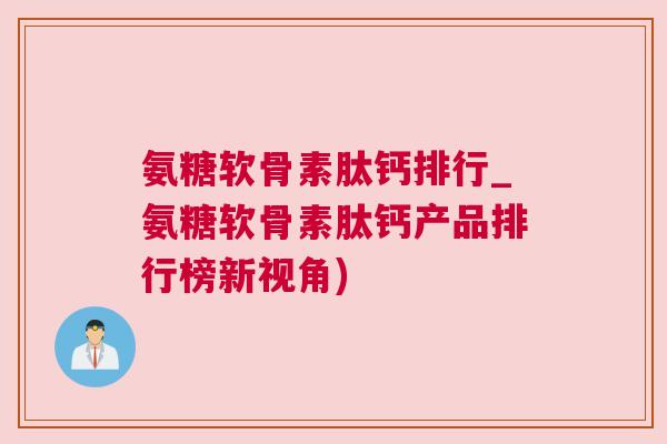 氨糖软骨素肽钙排行_氨糖软骨素肽钙产品排行榜新视角)