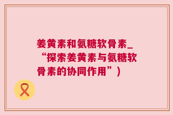 姜黄素和氨糖软骨素_“探索姜黄素与氨糖软骨素的协同作用”)