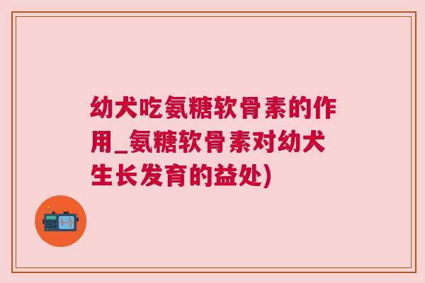 幼犬吃氨糖软骨素的作用_氨糖软骨素对幼犬生长发育的益处)