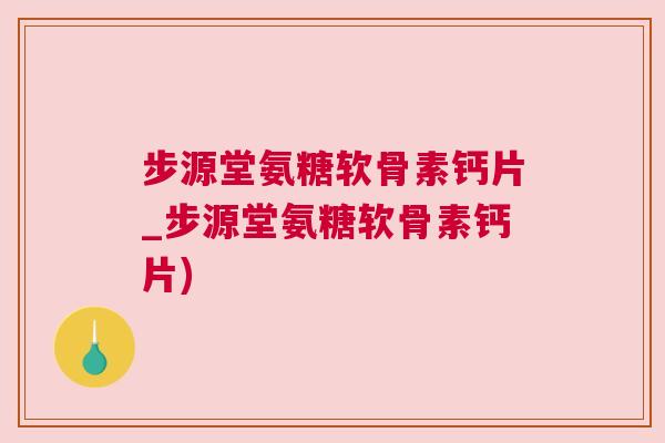 步源堂氨糖软骨素钙片_步源堂氨糖软骨素钙片)