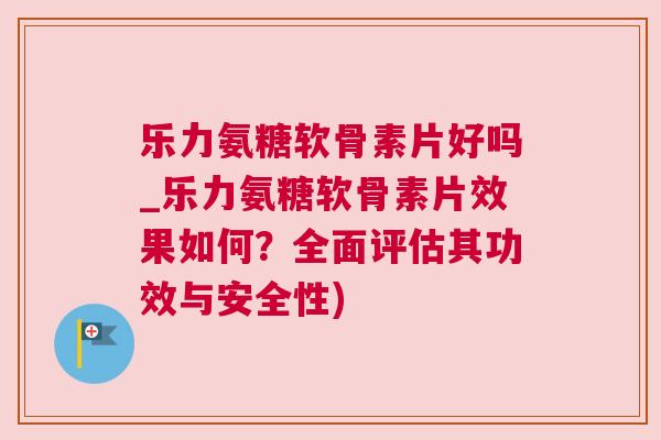 乐力氨糖软骨素片好吗_乐力氨糖软骨素片效果如何？全面评估其功效与安全性)