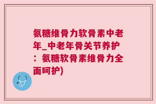 氨糖维骨力软骨素中老年_中老年骨关节养护：氨糖软骨素维骨力全面呵护)