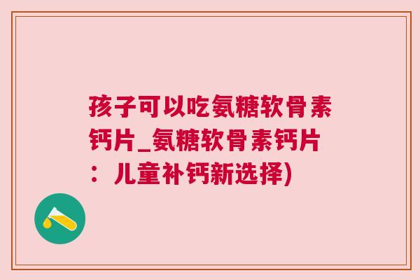 孩子可以吃氨糖软骨素钙片_氨糖软骨素钙片：儿童补钙新选择)