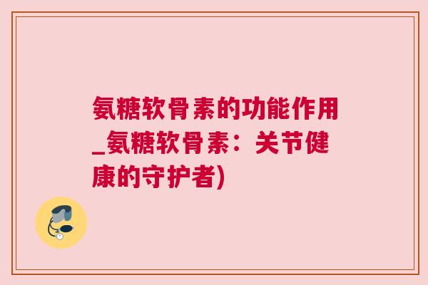 氨糖软骨素的功能作用_氨糖软骨素：关节健康的守护者)