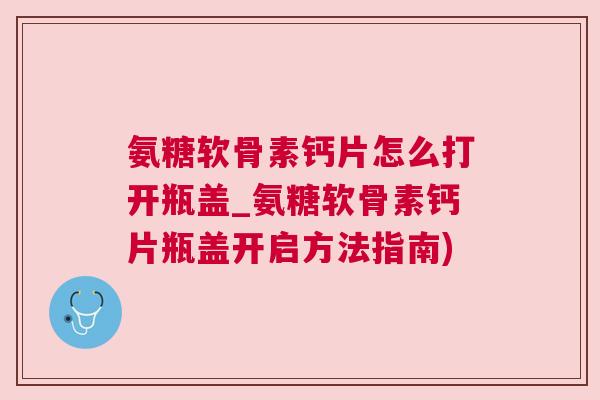 氨糖软骨素钙片怎么打开瓶盖_氨糖软骨素钙片瓶盖开启方法指南)