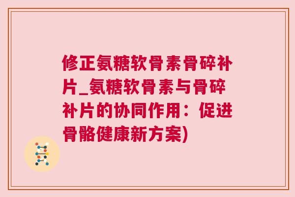 修正氨糖软骨素骨碎补片_氨糖软骨素与骨碎补片的协同作用：促进骨骼健康新方案)