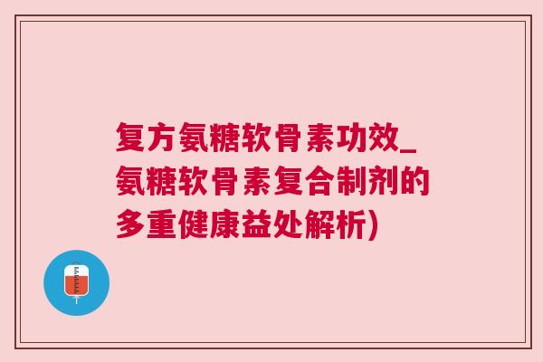 复方氨糖软骨素功效_氨糖软骨素复合制剂的多重健康益处解析)