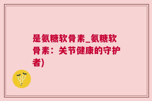 是氨糖软骨素_氨糖软骨素：关节健康的守护者)