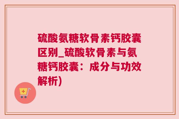 硫酸氨糖软骨素钙胶囊区别_硫酸软骨素与氨糖钙胶囊：成分与功效解析)