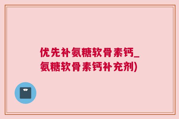 优先补氨糖软骨素钙_氨糖软骨素钙补充剂)