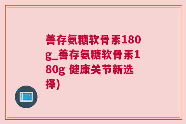 善存氨糖软骨素180g_善存氨糖软骨素180g 健康关节新选择)