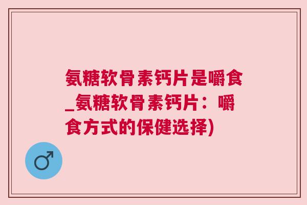 氨糖软骨素钙片是嚼食_氨糖软骨素钙片：嚼食方式的保健选择)