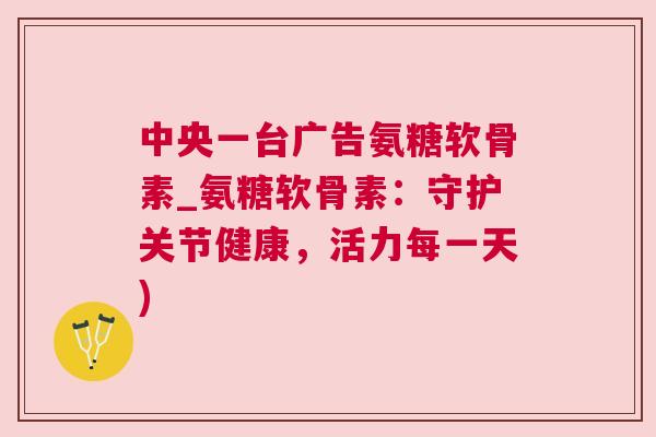 中央一台广告氨糖软骨素_氨糖软骨素：守护关节健康，活力每一天)