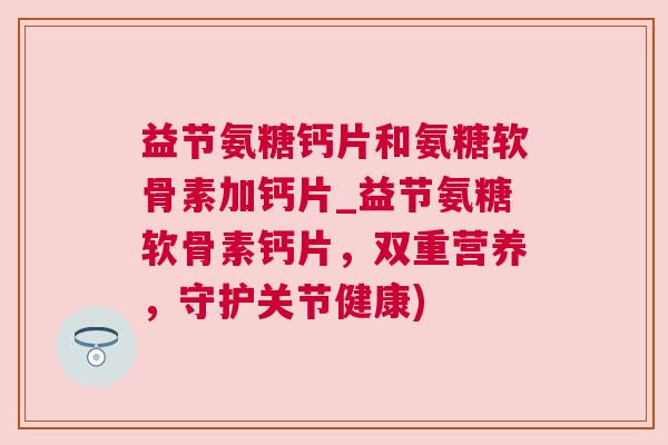 益节氨糖钙片和氨糖软骨素加钙片_益节氨糖软骨素钙片，双重营养，守护关节健康)