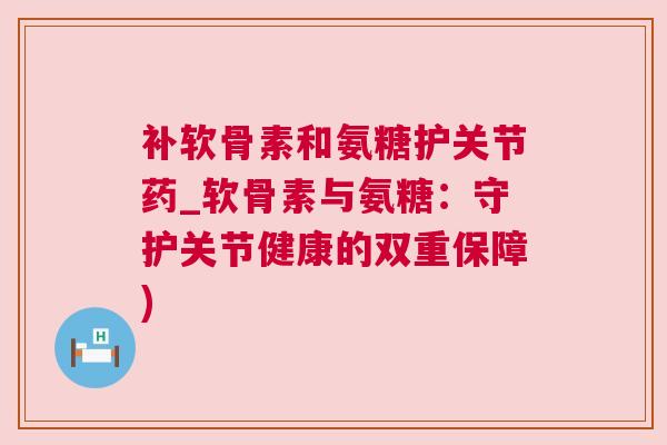 补软骨素和氨糖护关节药_软骨素与氨糖:守护关节健康的双重保障) 补软骨素和氨糖护关节药_软骨素与氨糖:守护关节健康的双重保障)