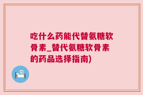 吃什么药能代替氨糖软骨素_替代氨糖软骨素的药品选择指南)