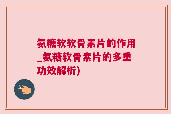 氨糖软软骨素片的作用_氨糖软骨素片的多重功效解析) 氨糖软软骨素片的作用_氨糖软骨素片的多重功效解析)
