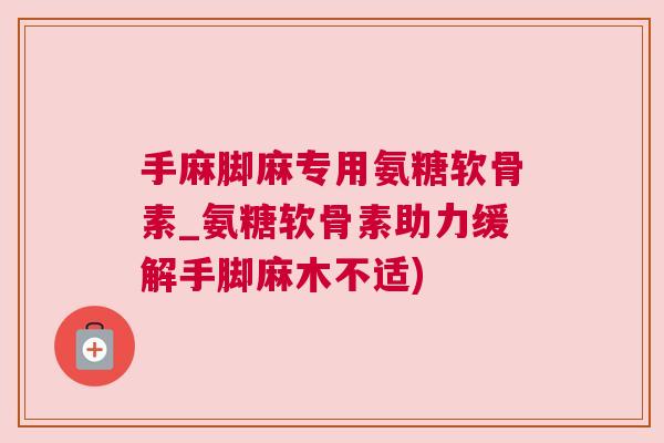 手麻脚麻专用氨糖软骨素_氨糖软骨素助力缓解手脚麻木不适)