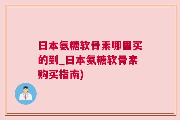日本氨糖软骨素哪里买的到_日本氨糖软骨素购买指南)