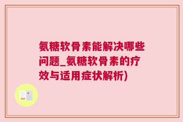 氨糖软骨素能解决哪些问题_氨糖软骨素的疗效与适用症状解析)