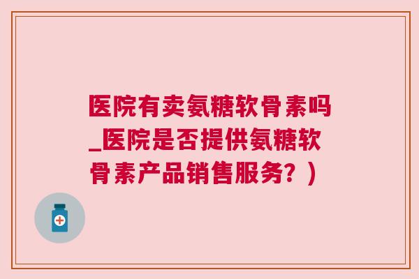医院有卖氨糖软骨素吗_医院是否提供氨糖软骨素产品销售服务?) 医院有卖氨糖软骨素吗_医院是否提供氨糖软骨素产品销售服务?)