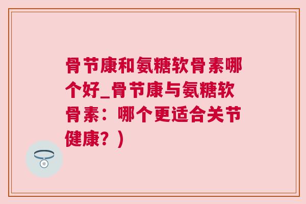骨节康和氨糖软骨素哪个好_骨节康与氨糖软骨素：哪个更适合关节健康？)