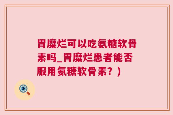 胃糜烂可以吃氨糖软骨素吗_胃糜烂患者能否服用氨糖软骨素？)