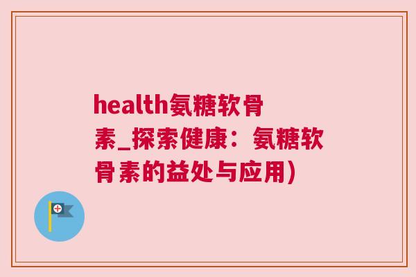 health氨糖软骨素_探索健康：氨糖软骨素的益处与应用)