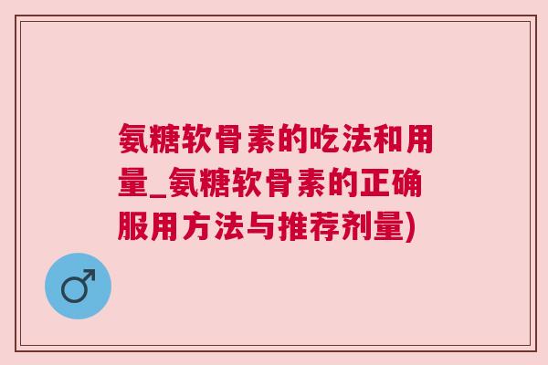 氨糖软骨素的吃法和用量_氨糖软骨素的正确服用方法与推荐剂量)