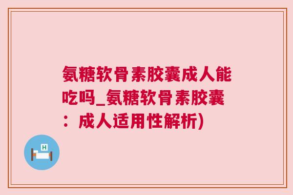 氨糖软骨素胶囊成人能吃吗_氨糖软骨素胶囊：成人适用性解析)