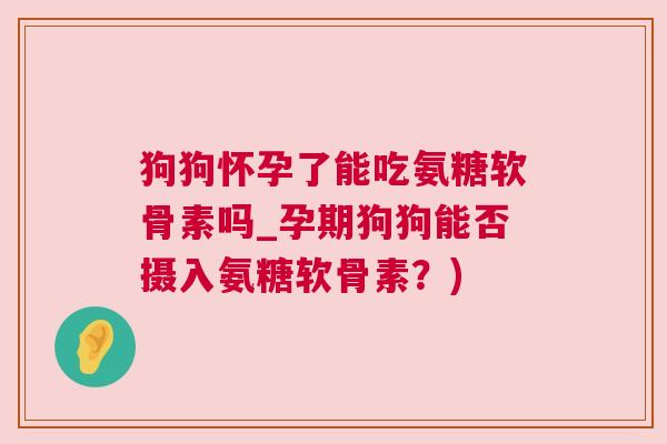 狗狗怀孕了能吃氨糖软骨素吗_孕期狗狗能否摄入氨糖软骨素？)