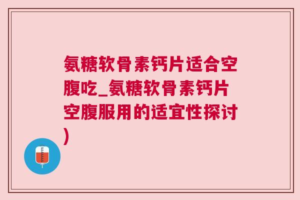 氨糖软骨素钙片适合空腹吃_氨糖软骨素钙片空腹服用的适宜性探讨)