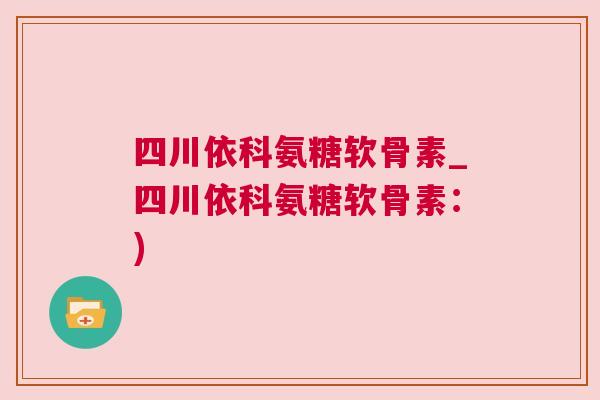 四川依科氨糖软骨素_四川依科氨糖软骨素：)