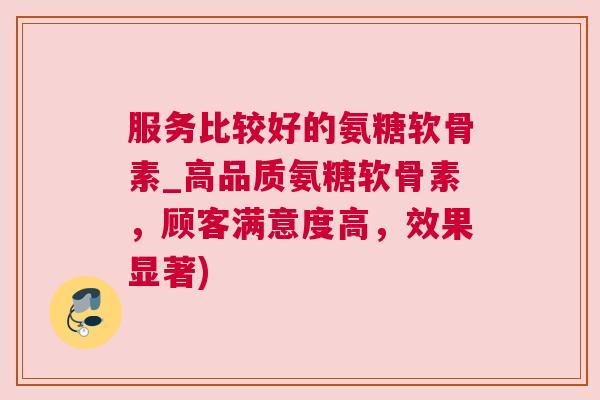 服务比较好的氨糖软骨素_高品质氨糖软骨素，顾客满意度高，效果显著)