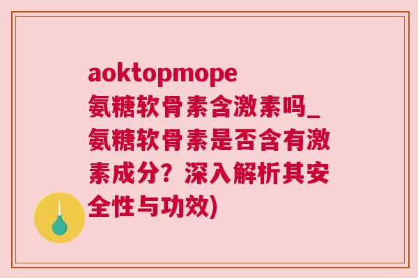 aoktopmope氨糖软骨素含激素吗_氨糖软骨素是否含有激素成分？深入解析其安全性与功效)