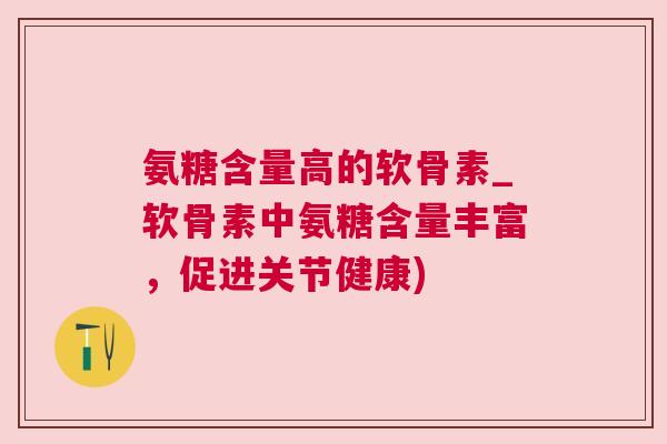 氨糖含量高的软骨素_软骨素中氨糖含量丰富，促进关节健康)